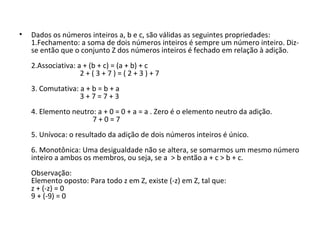 • Dados os números inteiros a, b e c, são válidas as seguintes propriedades:
1.Fechamento: a soma de dois números inteiros é sempre um número inteiro. Diz-
se então que o conjunto Z dos números inteiros é fechado em relação à adição.
2.Associativa: a + (b + c) = (a + b) + c
2 + ( 3 + 7 ) = ( 2 + 3 ) + 7
3. Comutativa: a + b = b + a
3 + 7 = 7 + 3
4. Elemento neutro: a + 0 = 0 + a = a . Zero é o elemento neutro da adição.
7 + 0 = 7
5. Unívoca: o resultado da adição de dois números inteiros é único.
6. Monotônica: Uma desigualdade não se altera, se somarmos um mesmo número
inteiro a ambos os membros, ou seja, se a > b então a + c > b + c.
Observação:
Elemento oposto: Para todo z em Z, existe (-z) em Z, tal que:
z + (-z) = 0
9 + (-9) = 0
 