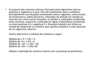 • O conjunto dos números inteiros é formado pelos algarismos inteiros
positivos e negativos e o zero. Eles são importantes para o cotidiano,
principalmente nas situações envolvendo valores negativos, como escalas
de temperatura, saldos bancários, indicações de altitude em relação ao
nível do mar, entre outras situações. As adições e subtrações envolvendo
estes números, requerem a utilização de regras matemáticas envolvendo
os sinais positivos (+) e negativos (–). Devemos também dar ênfase ao
estudo do módulo de um número, que significa trabalhar o valor absoluto
de um algarismo, observe:
Vamos determinar o módulo dos números a seguir:
Módulo de + 4 = |+4| = 4
Módulo de –6 = |–6| = 6
Módulo de –10 = |–10| = 10
Módulo de +20 = |+20|=20
Adição e subtração de números inteiros sem a presença de parênteses.
 