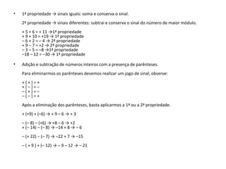 • 1ª propriedade → sinais iguais: soma e conserva o sinal.
2ª propriedade → sinais diferentes: subtrai e conserva o sinal do número de maior módulo.
+ 5 + 6 = + 11 →1ª propriedade
+ 9 + 10 = +19 → 1ª propriedade
– 6 + 2 = – 4 → 2ª propriedade
+ 9 – 7 = +2 → 2ª propriedade
– 3 – 5 = –8 →1ª propriedade
–18 – 12 = –30 → 1ª propriedade
• Adição e subtração de números inteiros com a presença de parênteses.
Para eliminarmos os parênteses devemos realizar um jogo de sinal, observe:
+ ( + ) = +
+ ( – ) = –
– ( + ) = –
– ( – ) = +
Após a eliminação dos parênteses, basta aplicarmos a 1ª ou a 2ª propriedade.
+ (+9) + (–6) → + 9 – 6 → + 3
– (– 8) – (+6) → +8 – 6 → +2
+ (– 14) – (– 8) → –14 + 8 → – 6
– (+ 22) − (– 7) → –22 + 7 → –15
– ( + 9 ) + (– 12) → – 9 – 12 → – 21
 