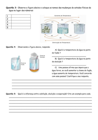 Questão 3: Observe a figura abaixo e coloque os nomes das mudanças de estados físicos da
água no lugar dos números:
1
2
3
4
5
Questão 4: Observando a figura abaixo, responda:
A) Qual é a temperatura da água no ponto
de fusão ?
______________________________
B) Qual é a temperatura da água no ponto
de ebulição ?
______________________________
C) Uma pessoa afirma que depois que a
água ferve, se você aumentar a chama do fogão,
a água aumenta de temperatura. Você concorda
com essa pessoa? Justifique a sua resposta.
______________________________________________________________________
______________________________________________________________________
______________________________________________________________________
______________________________________________________________________
Questão 5: Qual é a diferença entre calefação, ebulição e evaporação? Cite um exemplo para cada.
_________________________________________________________________________
_________________________________________________________________________
_________________________________________________________________________
_________________________________________________________________________
_________________________________________________________________________
_________________________________________________________________________
 