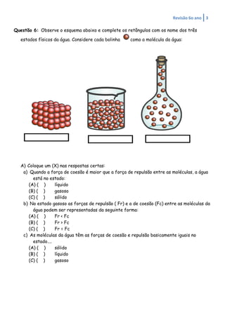 Revisão	
  6o	
  ano	
   3	
  
	
  
Questão 6: Observe o esquema abaixo e complete os retângulos com os nome dos três
estados físicos da água. Considere cada bolinha como a molécula da água:
A) Coloque um (X) nas respostas certas:
a) Quando a força de coesão é maior que a força de repulsão entre as moléculas, a água
está no estado:
(A) ( ) líquido
(B) ( ) gasoso
(C) ( ) sólido
b) No estado gasoso as forças de repulsão ( Fr) e a de coesão (Fc) entre as moléculas da
água podem ser representadas da seguinte forma:
(A) ( ) Fr < Fc
(B) ( ) Fr > Fc
(C) ( ) Fr = Fc
c) As moléculas da água têm as forças de coesão e repulsão basicamente iguais no
estado....
(A) ( ) sólido
(B) ( ) líquido
(C) ( ) gasoso
 