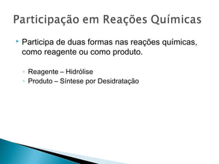  Participa de duas formas nas reações químicas,
como reagente ou como produto.
◦ Reagente – Hidrólise
◦ Produto – Síntese por Desidratação
 
