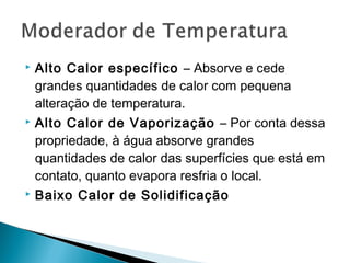  Alto Calor específico – Absorve e cede
grandes quantidades de calor com pequena
alteração de temperatura.
 Alto Calor de Vaporização – Por conta dessa
propriedade, à água absorve grandes
quantidades de calor das superfícies que está em
contato, quanto evapora resfria o local.
 Baixo Calor de Solidificação
 