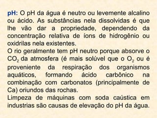 pH: O pH da água é neutro ou levemente alcalino
ou ácido. As substâncias nela dissolvidas é que
lhe vão dar a propriedade, dependendo da
concentração relativa de íons de hidrogênio ou
oxidrilas nela existentes.
O rio geralmente tem pH neutro porque absorve o
CO2 da atmosfera (é mais solúvel que o O2 ou é
proveniente da respiração dos organismos
aquáticos, formando ácido carbônico na
combinação com carbonatos (principalmente de
Ca) oriundos das rochas.
Limpeza de máquinas com soda caústica em
industrias são causas de elevação do pH da água.
 