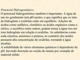 Potencial Hidrogeniônico:
O potencial hidrogeniônico também é importante. A água de
um rio geralmente tem pH neutro, o que significa que os íons
de hidrogênio e oxidrilas estão em equilíbrio. Adições de
ácidos como sulfúrico, clorídrico ou ácidos orgânicos como o
cítrico, o ascórbico entre outros, podem tornar a água rica em
íons hidrogênio em relação à oxidrilas. As substâncias como
soda cáustica, amoníaco e potassa, ao contrário dos ácidos
possuem alta concentração de oxidrilas, tornando a água
alcalina.
A solubilidade de vários elementos químicos é dependente do
pH, havendo desorção ou sorção de metais por exemplo de
material sólido
 