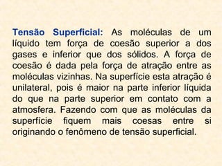 Tensão Superficial: As moléculas de um
líquido tem força de coesão superior a dos
gases e inferior que dos sólidos. A força de
coesão é dada pela força de atração entre as
moléculas vizinhas. Na superfície esta atração é
unilateral, pois é maior na parte inferior líquida
do que na parte superior em contato com a
atmosfera. Fazendo com que as moléculas da
superfície fiquem mais coesas entre si
originando o fenômeno de tensão superficial.
 