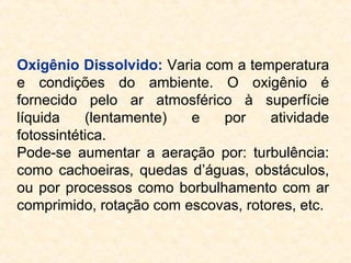 Oxigênio Dissolvido: Varia com a temperatura
e condições do ambiente. O oxigênio é
fornecido pelo ar atmosférico à superfície
líquida (lentamente) e por atividade
fotossintética.
Pode-se aumentar a aeração por: turbulência:
como cachoeiras, quedas d’águas, obstáculos,
ou por processos como borbulhamento com ar
comprimido, rotação com escovas, rotores, etc.
 