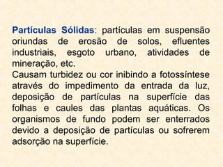 Partículas Sólidas: partículas em suspensão
oriundas de erosão de solos, efluentes
industriais, esgoto urbano, atividades de
mineração, etc.
Causam turbidez ou cor inibindo a fotossíntese
através do impedimento da entrada da luz,
deposição de partículas na superfície das
folhas e caules das plantas aquáticas. Os
organismos de fundo podem ser enterrados
devido a deposição de partículas ou sofrerem
adsorção na superfície.
 