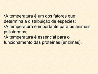 •A temperatura é um dos fatores que
determina a distribuição de espécies;
•A temperatura é importante para os animais
psilotermos;
•A temperatura é essencial para o
funcionamento das proteínas (enzimas).
 