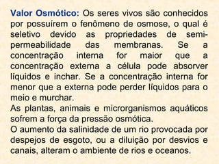 Valor Osmótico: Os seres vivos são conhecidos
por possuírem o fenômeno de osmose, o qual é
seletivo devido as propriedades de semi-
permeabilidade das membranas. Se a
concentração interna for maior que a
concentração externa a célula pode absorver
líquidos e inchar. Se a concentração interna for
menor que a externa pode perder líquidos para o
meio e murchar.
As plantas, animais e microrganismos aquáticos
sofrem a força da pressão osmótica.
O aumento da salinidade de um rio provocada por
despejos de esgoto, ou a diluição por desvios e
canais, alteram o ambiente de rios e oceanos.
 