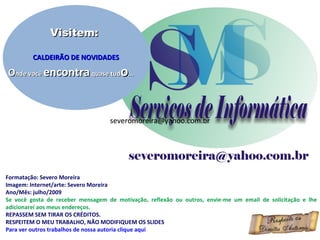 Visitem:

         CALDEIRÃO DE NOVIDADES

Onde você encontra quase tudo...



                                   severomoreira@yahoo.com.br




Formatação: Severo Moreira
Imagem: Internet/arte: Severo Moreira
Ano/Mês: julho/2009
Se você gosta de receber mensagem de motivação, reflexão ou outros, envie-me um email de solicitação e lhe
adicionarei aos meus endereços.
REPASSEM SEM TIRAR OS CRÉDITOS.
RESPEITEM O MEU TRABALHO, NÃO MODIFIQUEM OS SLIDES
Para ver outros trabalhos de nossa autoria clique aqui
 