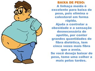 BAIXA DE PESO:
    A linhaça moída é
excelente para baixa de
  peso, pois elimina o
  colesterol em forma
          rápida.
   Ajuda a controlar a
obesidade e a sensação
    desnecessária de
   apetite, por conter
grandes quantidades de
   fibra dietética, tem
 cinco vezes mais fibra
       que a aveia.
Se você deseja baixar de
peso, tome uma colher a
   mais pelas tardes.
 