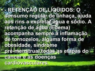 - RETENÇÃO DE LÍQÜIDOS: O consumo regular de linhaça, ajuda aos rins a excretar água e sódio. A retenção de água (Edema) acompanha sempre à inflamação de tornozelos, alguma forma de obesidade, síndrome pré-menstrual,todas as etapas do câncer e as doenças cardiovasculares.   