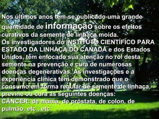 Nos últimos anos tem-se publicado uma grande quantidade de  informação  sobre os efeitos curativos da semente de linhaça moída. Os investigadores do INSTITUTO CIENTÍFICO PARA ESTADO DA LINHAÇA DO CANADÁ e dos Estados Unidos, têm enfocado sua atenção no rol desta semente na prevenção e cura de numerosas doenças degenerativas. As investigações e a experiência clínica têm demonstrado que o consumo em forma regular de semente de linhaça, previne ou cura as seguintes doenças: CÂNCER: de mama, de próstata, de colon, de pulmão, etc., etc  