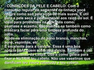 - CONDIÇÕES DA PELE E CABELO: Com o consumo regular de sementes de linhaça você notará como sua pele volta-se mais suave. É útil para a pele seca e pele sensível aos raios do sol. É ideal para problemas na pele, tais como: psoriase e eczema. Recomenda-se também como máscara facial para uma limpeza profunda do cútis. Ajuda na eliminação do pano branco, manchas, acne, espinhas, etc. É excelente para a calvície. Essa é uma boa notícia para quem sofre de calvície. Também é útil no tratamento da caspa. Use-a como geléia para fixar e NUTRIR teu cabelo. Não use vaselinas que danificam teu couro cabeludo e teu cabelo.  