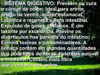 - SISTEMA DIGESTIVO: Prevêem ou cura o câncer de colon. Ideal para artrite, prisão de ventre, acidez estomacal. Lubrifica e regenera a flora intestinal. Expulsão de gases gástricos. É um laxante por excelência. Previne os divertículos nas paredes do intestino. Elimina toxinas e contaminadores. A linhaça contém em grandes quantidades dos dois tipos de fibras dietéticas solúvel e insolúvel. Contém mais fibra que a maioria dos grãos.  