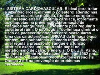 - SISTEMA CARDIOVASCULAR: É ideal para tratar a arteriosclerose, elimina o colesterol aderido nas artérias, esclerose múltipla, trombose coronária, alta pressão arterial, arritmia cardíaca, incrementa as plaquetas na prevenção da formação de coágulos sanguíneos. É excelente para regular o colesterol ruim. O uso regular de linhaça diminui o risco de padecer de doenças cardiovasculares. Uma das características UNICAS da linhaça é que contém uma substância chamada taglandina, a qual regula a pressão do sangue e a função arterial e exerce um importante papel no metabolismo de cálcio e energia. O Dr. J H. Vane, ganhou o prêmio Nobel de medicina em 1962 por descobrir o metabolismo dos azeites essenciais Omega 3 e 6 na prevenção de problemas cardíacos.   