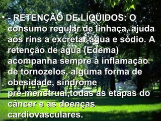 - RETENÇÃO DE LÍQÜIDOS: O consumo regular de linhaça, ajuda aos rins a excretar água e sódio. A retenção de água (Edema) acompanha sempre à inflamação de tornozelos, alguma forma de obesidade, síndrome pré-menstrual,todas as etapas do câncer e as doenças cardiovasculares.   