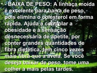 - BAIXA DE PESO: A linhaça moída é excelente para baixa de peso, pois elimina o colesterol em forma rápida. Ajuda a controlar a obesidade e a sensação desnecessária de apetite, por conter grandes quantidades de fibra dietética, tem cinco vezes mais fibra que a aveia. Se você deseja baixar de peso, tome uma colher a mais pelas tardes.  