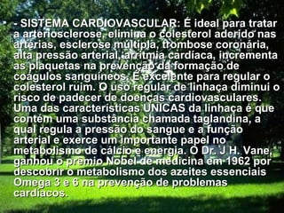 - SISTEMA CARDIOVASCULAR: É ideal para tratar a arteriosclerose, elimina o colesterol aderido nas artérias, esclerose múltipla, trombose coronária, alta pressão arterial, arritmia cardíaca, incrementa as plaquetas na prevenção da formação de coágulos sanguíneos. É excelente para regular o colesterol ruim. O uso regular de linhaça diminui o risco de padecer de doenças cardiovasculares. Uma das características UNICAS da linhaça é que contém uma substância chamada taglandina, a qual regula a pressão do sangue e a função arterial e exerce um importante papel no metabolismo de cálcio e energia. O Dr. J H. Vane, ganhou o prêmio Nobel de medicina em 1962 por descobrir o metabolismo dos azeites essenciais Omega 3 e 6 na prevenção de problemas cardíacos.   