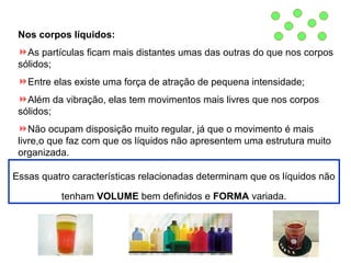 Nos corpos líquidos:
As partículas ficam mais distantes umas das outras do que nos corpos
sólidos;
Entre elas existe uma força de atração de pequena intensidade;
Além da vibração, elas tem movimentos mais livres que nos corpos
sólidos;
Não ocupam disposição muito regular, já que o movimento é mais
livre,o que faz com que os líquidos não apresentem uma estrutura muito
organizada.
Essas quatro características relacionadas determinam que os líquidos não
tenham VOLUME bem definidos e FORMA variada.

 