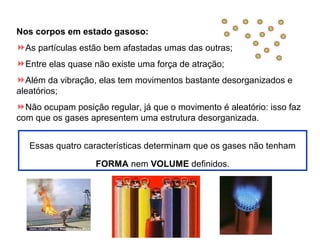 Nos corpos em estado gasoso:
As partículas estão bem afastadas umas das outras;
Entre elas quase não existe uma força de atração;
Além da vibração, elas tem movimentos bastante desorganizados e
aleatórios;
Não ocupam posição regular, já que o movimento é aleatório: isso faz
com que os gases apresentem uma estrutura desorganizada.
Essas quatro características determinam que os gases não tenham
FORMA nem VOLUME definidos.

 