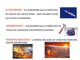 ELASTICIDADE - é a propriedade que a matéria tem
de retomar seu volume inicial – após cessada a força
que causa a compressão
DIVISIBILIDADE – a propriedade que a matéria tem de
reduzir-se a partículas extremamente pequenas.

INDESTRUTIBILIDADE – a matéria não pode ser criada nem destruída,
apenas transformada.

 