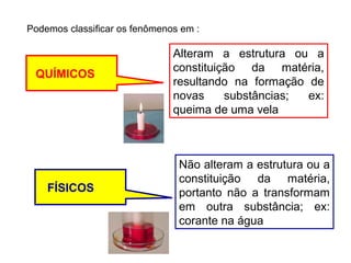 Podemos classificar os fenômenos em :

QUÍMICOS

FÍSICOS

Alteram a estrutura ou a
constituição da matéria,
resultando na formação de
novas
substâncias;
ex:
queima de uma vela

Não alteram a estrutura ou a
constituição da matéria,
portanto não a transformam
em outra substância; ex:
corante na água

 