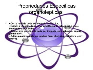 Propriedades Especificas organolepticas   •  Cor: a matéria pode ser colorida ou incolor.  • Brilho: a capacidade de uma substância de refletir luz é a que determina o seu brilho.  • Sabor: uma substância pode ser insípida (sem sabor) ou sápida (com sabor).  • Odor: a matéria pode ser inodora (sem cheiro) ou odorífera (com cheiro).  
