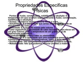 Propriedades Especificas Físicas   •  Pontos de fusão, condensação, solidificação e ebulição: É a temperatura em que ocorrem respectivamente a fusão, condensação, solidificação e ebulição.  • Dureza: resistência de uma matéria frente à outra.  • Solubilidade: É a capacidade que certas substâncias têm de se dissolverem em outra.  • Densidade: É a razão da massa pelo volume.  • Calor específico: É quantidade de calor necessária para elevar em um grau Celcius (1oC) a temperatura de um grama (1 g) de determinada substância.  • Condutibilidade: conduz calor ou eletricidade.  • Magnetismo: É a capacidade que uma substância possui de atrair substâncias chamadas ferromagnéticas, como o ferro, aço, etc.  • Ductibilidade: fato que podemos transformar a matéria em fios.  • Maleabilidade: fato que podemos retorcer (moldar) a matéria .  