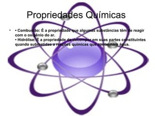 Propriedades Químicas   •  Combustão: É a propriedade que algumas substâncias têm de reagir com o oxigênio do ar.  • Hidrólise: É a propriedade de decompor em suas partes constituintes quando submetidas a reações químicas que contenham água.  