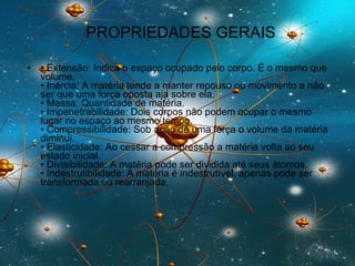PROPRIEDADES GERAIS •  Extensão: Indica o espaço ocupado pelo corpo. É o mesmo que volume.  • Inércia: A matéria tende a manter repouso ou movimento a não ser que uma força oposta aja sobre ela.  • Massa: Quantidade de matéria.  • Impenetrabilidade: Dois corpos não podem ocupar o mesmo lugar no espaço ao mesmo tempo.  • Compressibilidade: Sob ação de uma força o volume da matéria diminui.  • Elasticidade: Ao cessar a compressão a matéria volta ao seu estado inicial.  • Divisibilidade: A matéria pode ser dividida até seus átomos.  • Indestrutibilidade: A matéria é indestrutível, apenas pode ser transformada ou rearranjada.  