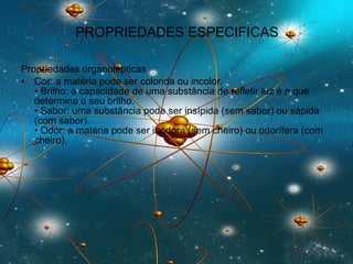 PROPRIEDADES ESPECIFICAS Propriedades organolépticas Cor: a matéria pode ser colorida ou incolor.  • Brilho: a capacidade de uma substância de refletir luz é a que determina o seu brilho.  • Sabor: uma substância pode ser insípida (sem sabor) ou sápida (com sabor).  • Odor: a matéria pode ser inodora (sem cheiro) ou odorífera (com cheiro).  