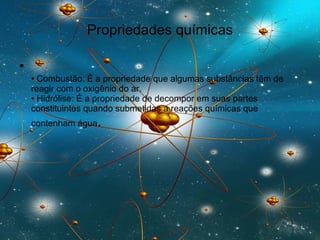 Propriedades químicas •  Combustão: É a propriedade que algumas substâncias têm de reagir com o oxigênio do ar.  • Hidrólise: É a propriedade de decompor em suas partes constituintes quando submetidas a reações químicas que contenham água .  