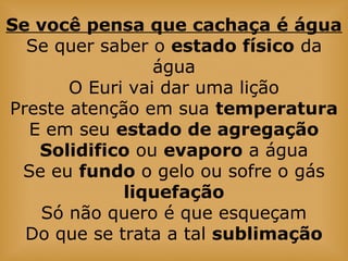 Se você pensa que cachaça é água
Se quer saber o estado físico da
água
O Euri vai dar uma lição
Preste atenção em sua temperatura
E em seu estado de agregação
Solidifico ou evaporo a água
Se eu fundo o gelo ou sofre o gás
liquefação
Só não quero é que esqueçam
Do que se trata a tal sublimação
 