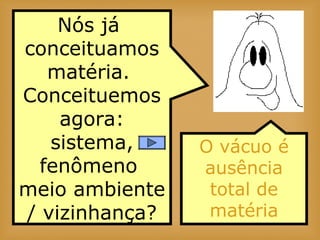 Nós já
conceituamos
matéria.
Conceituemos
agora:
sistema,
fenômeno
meio ambiente
/ vizinhança?
O vácuo é
ausência
total de
matéria
 