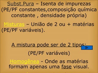 Subst.Pura – Isenta de impurezas
(PE/PF constantes,composição química
constante , densidade própria)
Misturas – União de 2 ou + matérias
(PE/PF variáveis).
A mistura pode ser de 2 tipos:
(PE/PF variáveis)
Homogênea - Onde as matérias
formam apenas uma fase visual.
 