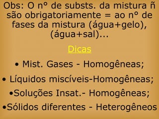 Obs: O n° de substs. da mistura ñ
são obrigatoriamente = ao n° de
fases da mistura (água+gelo),
(água+sal)...
Dicas
• Mist. Gases - Homogêneas;
• Líquidos miscíveis-Homogêneas;
•Soluções Insat.- Homogêneas;
•Sólidos diferentes - Heterogêneos
 