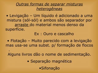 Outras formas de separar misturas
heterogêneas
• Levigação – Um líquido é adicionado a uma
mistura (sól-sól) e ambos são separador por
arraste do material menos denso da
superfície.
Ex : Ouro e cascalho
• Flotação – Muito parecido com a levigação
mas usa-se uma subst. p/ formação de flocos
.
Alguns livros dão o nome de sedimentação.
• Separação magnética
•Sifonação
 