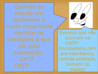 Quando se
estuda um
fenômeno é
muito importante
verificar as
condições à que
ele está
submetido.
CATP ,
CNTP ,
Eventos que não
ocorrem na
CNTP:
Encubadeira,câm
ara hiperbárica,
comida enlatada,
homem no
espaço
 