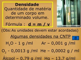 (Obs:As unidades devem estar acordadas)
Algumas densidades na CNTP
H2
O - 1 g /ml Ar – 0,001 g /ml
O2
- 0,0013 g /ml He – 0,0002 g / ml
Álcool – 0,79 g /ml Hg – 13,7 g/ml
Densidade
Quantidade de matéria
de um corpo em
determinado volume.
Fórmula : d = m / v
 