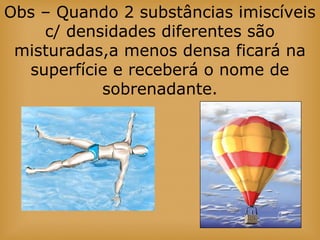 Obs – Quando 2 substâncias imiscíveis
c/ densidades diferentes são
misturadas,a menos densa ficará na
superfície e receberá o nome de
sobrenadante.
 