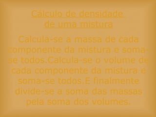 Cálculo de densidade
de uma mistura
Calcula-se a massa de cada
componente da mistura e soma-
se todos.Calcula-se o volume de
cada componente da mistura e
soma-se todos.E finalmente
divide-se a soma das massas
pela soma dos volumes.
 