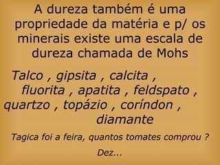 A dureza também é uma
propriedade da matéria e p/ os
minerais existe uma escala de
dureza chamada de Mohs
Talco , gipsita , calcita ,
fluorita , apatita , feldspato ,
quartzo , topázio , coríndon ,
diamante
Tagica foi a feira, quantos tomates comprou ?
Dez...
 