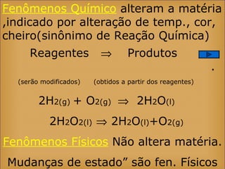 Fenômenos Químico alteram a matéria
,indicado por alteração de temp., cor,
cheiro(sinônimo de Reação Química)
Reagentes ⇒ Produtos
.
(serão modificados) (obtidos a partir dos reagentes)
2H2(g) + O2(g) ⇒ 2H2O(l)
2H2O2(l) ⇒ 2H2O(l)+O2(g)
Fenômenos Físicos Não altera matéria.
Mudanças de estado” são fen. Físicos
 