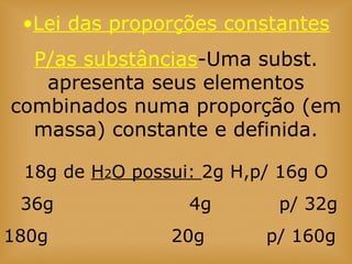 18g de H2O possui: 2g H,p/ 16g O
36g 4g p/ 32g
180g 20g p/ 160g
•Lei das proporções constantes
P/as substâncias-Uma subst.
apresenta seus elementos
combinados numa proporção (em
massa) constante e definida.
 
