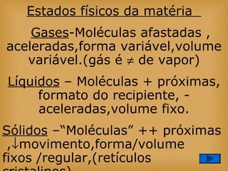 Estados físicos da matéria
Gases-Moléculas afastadas ,
aceleradas,forma variável,volume
variável.(gás é ≠ de vapor)
Líquidos – Moléculas + próximas,
formato do recipiente, -
aceleradas,volume fixo.
Sólidos –“Moléculas” ++ próximas
,↓movimento,forma/volume
fixos /regular,(retículos
 