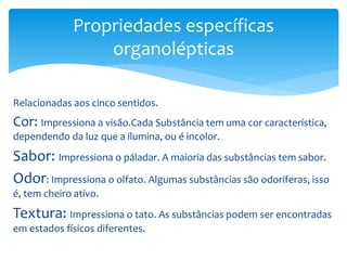 Relacionadas aos cinco sentidos.
Cor: Impressiona a visão.Cada Substância tem uma cor característica,
dependendo da luz que a ilumina, ou é incolor.
Sabor: Impressiona o páladar. A maioria das substâncias tem sabor.
Odor: Impressiona o olfato. Algumas substâncias são odoríferas, isso
é, tem cheiro ativo.
Textura: Impressiona o tato. As substâncias podem ser encontradas
em estados físicos diferentes.
Propriedades específicas
organolépticas
 
