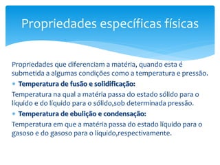 Propriedades que diferenciam a matéria, quando esta é
submetida a algumas condições como a temperatura e pressão.
 Temperatura de fusão e solidificação:
Temperatura na qual a matéria passa do estado sólido para o
líquido e do líquido para o sólido,sob determinada pressão.
 Temperatura de ebulição e condensação:
Temperatura em que a matéria passa do estado líquido para o
gasoso e do gasoso para o líquido,respectivamente.
Propriedades específicas físicas
 