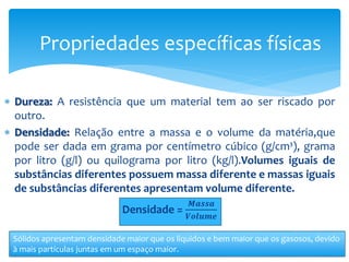  Dureza: A resistência que um material tem ao ser riscado por
outro.
 Densidade: Relação entre a massa e o volume da matéria,que
pode ser dada em grama por centímetro cúbico (g/cm³), grama
por litro (g/l) ou quilograma por litro (kg/l).Volumes iguais de
substâncias diferentes possuem massa diferente e massas iguais
de substâncias diferentes apresentam volume diferente.
Densidade =
𝑴𝒂𝒔𝒔𝒂
𝑽𝒐𝒍𝒖𝒎𝒆
Propriedades específicas físicas
Sólidos apresentam densidade maior que os líquidos e bem maior que os gasosos, devido
à mais partículas juntas em um espaço maior.
 